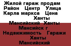 Жилой гараж продам › Район ­ Центр › Улица ­ Карла маркса › Цена ­ 900 000 - Ханты-Мансийский, Ханты-Мансийск г. Недвижимость » Гаражи   . Ханты-Мансийский